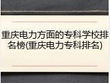 重庆电力方面的专科学校排名榜(重庆电力专科排名)