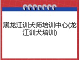 黑龙江训犬师培训中心(龙江训犬培训)