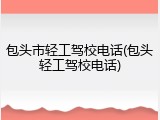 包头市轻工驾校电话(包头轻工驾校电话)