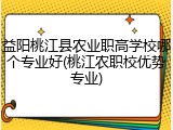 益阳桃江县农业职高学校哪个专业好(桃江农职校优势专业)