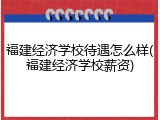 福建经济学校待遇怎么样(福建经济学校薪资)
