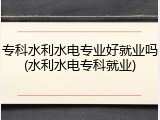 专科水利水电专业好就业吗(水利水电专科就业)