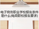 电子商务职业学校报名条件是什么(电商职校报名要求)