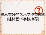 桂林有好的艺术学校有哪些(桂林艺术学校推荐)