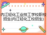 内江轻化工业技工学校职校招生(内江轻化工校招生)
