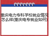 重庆电力专科学校就业情况怎么样(重庆电专就业如何)
