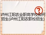 泸州江阳农业职高学校如何招生(泸州江阳农职校招生)