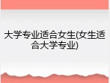 大学专业适合女生(女生适合大学专业)
