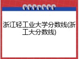 浙江轻工业大学分数线(浙工大分数线)