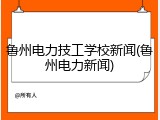 鲁州电力技工学校新闻(鲁州电力新闻)