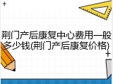 荆门产后康复中心费用一般多少钱(荆门产后康复价格)