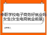 中职学校电子商务好就业吗女生(女生电商就业前景)