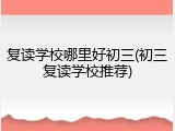 复读学校哪里好初三(初三复读学校推荐)