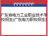 广东省电力工业职业技术学校招生(广东电力职校招生)