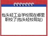 包头轻工业学校现在哪里 职校了(包头轻校现址)