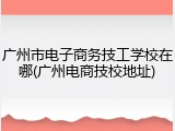 广州市电子商务技工学校在哪(广州电商技校地址)