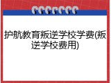 护航教育叛逆学校学费(叛逆学校费用)