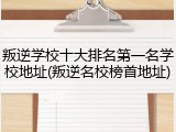 叛逆学校十大排名第一名学校地址(叛逆名校榜首地址)