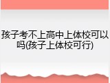 孩子考不上高中上体校可以吗(孩子上体校可行)