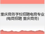 重庆商务学校招聘电商专业(电商招聘 重庆商务)