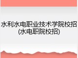 水利水电职业技术学院校招(水电职院校招)