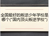 全国最好的叛逆少年学校是哪个("国内顶尖叛逆学校")
