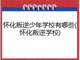 怀化叛逆少年学校有哪些(怀化叛逆学校)