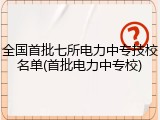 全国首批七所电力中专技校名单(首批电力中专校)