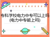 专科学校电力中专可以上吗(电力中专能上吗)