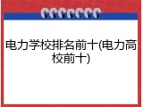 电力学校排名前十(电力高校前十)