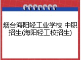 烟台海阳轻工业学校 中职招生(海阳轻工校招生)