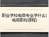 职业学校电商专业学什么(电商职校课程)