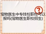 宠物医生中专技校职校可以报吗(宠物医生职校招生)