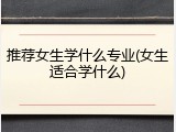 推荐女生学什么专业(女生适合学什么)