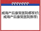 威海产后康复医院哪家好(威海产后康复医院推荐)