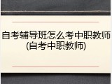 自考辅导班怎么考中职教师(自考中职教师)