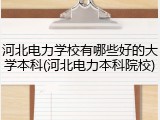 河北电力学校有哪些好的大学本科(河北电力本科院校)
