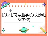 长沙电商专业学校(长沙电商学校)