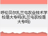 呼伦贝尔扎兰屯农业技术学校是大专吗(扎兰屯农校是大专吗)