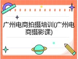 广州电商拍摄培训(广州电商摄影课)