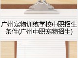 广州宠物训练学校中职招生条件(广州中职宠物招生)