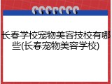 长春学校宠物美容技校有哪些(长春宠物美容学校)