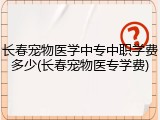 长春宠物医学中专中职学费多少(长春宠物医专学费)
