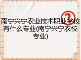 南宁兴宁农业技术职业学校有什么专业(南宁兴宁农校专业)