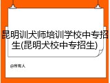 昆明训犬师培训学校中专招生(昆明犬校中专招生)
