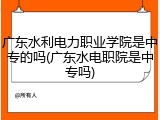 广东水利电力职业学院是中专的吗(广东水电职院是中专吗)