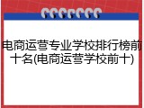 电商运营专业学校排行榜前十名(电商运营学校前十)