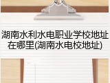 湖南水利水电职业学校地址在哪里(湖南水电校地址)