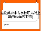 宠物美容中专学校职高能上吗(宠物美容职高)