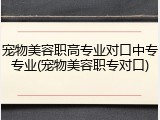 宠物美容职高专业对口中专专业(宠物美容职专对口)